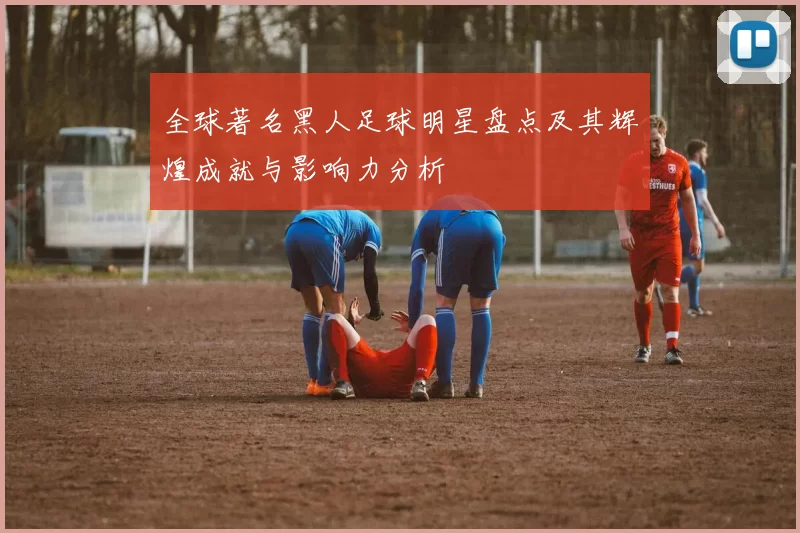 全球著名黑人足球明星盘点及其辉煌成就与影响力分析