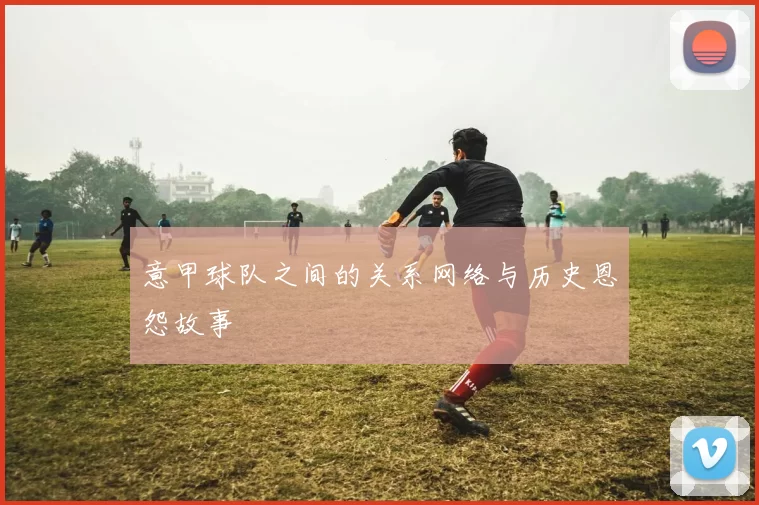 意甲球队之间的关系网络与历史恩怨故事