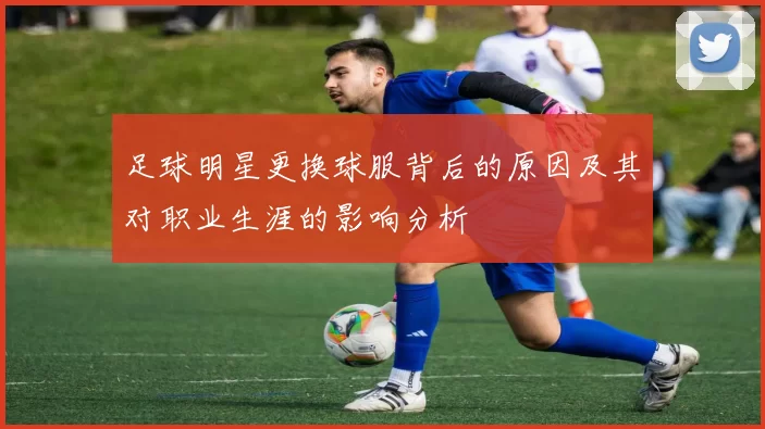 足球明星更换球服背后的原因及其对职业生涯的影响分析