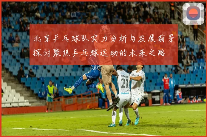 北京乒乓球队实力分析与发展前景探讨聚焦乒乓球运动的未来之路