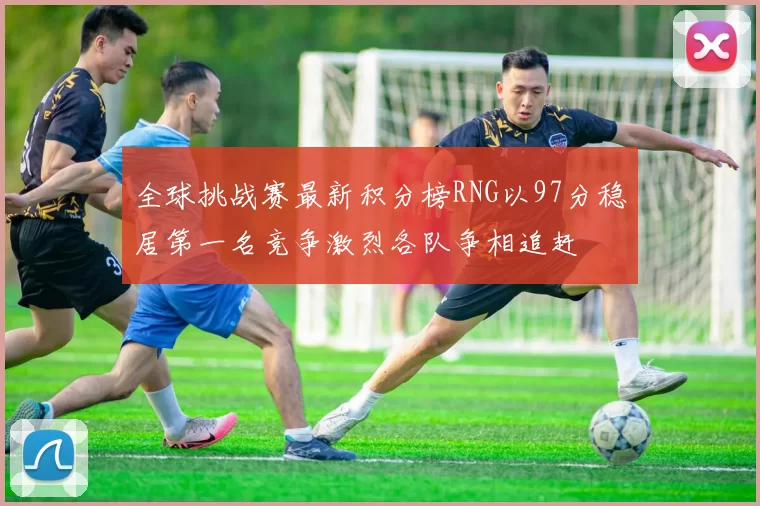 全球挑战赛最新积分榜RNG以97分稳居第一名竞争激烈各队争相追赶