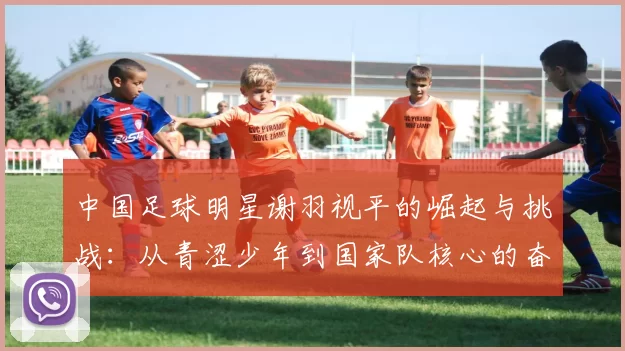中国足球明星谢羽视平的崛起与挑战：从青涩少年到国家队核心的奋斗历程