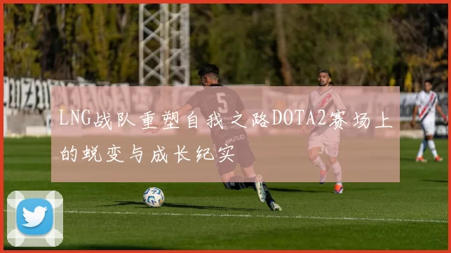 LNG战队重塑自我之路DOTA2赛场上的蜕变与成长纪实