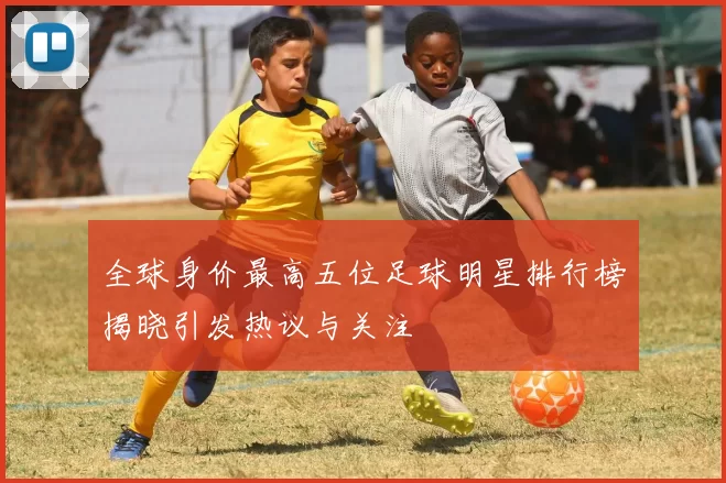 全球身价最高五位足球明星排行榜揭晓引发热议与关注