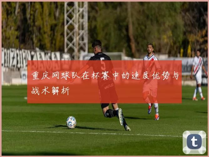 重庆网球队在杯赛中的速度优势与战术解析