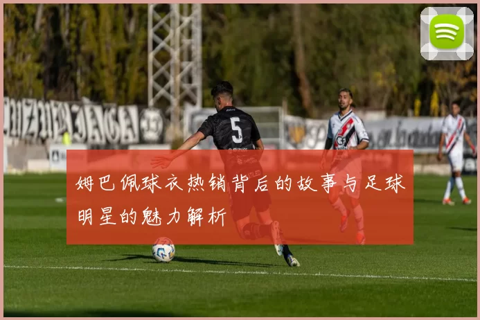 姆巴佩球衣热销背后的故事与足球明星的魅力解析