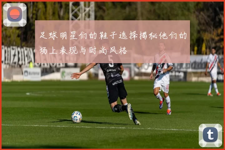 足球明星们的鞋子选择揭秘他们的场上表现与时尚风格