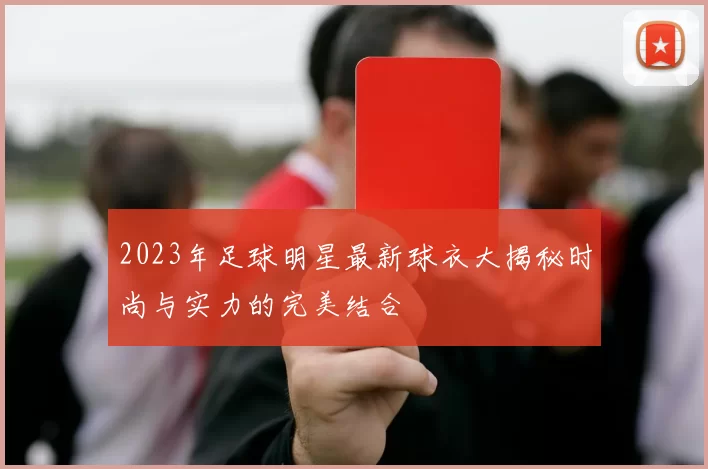 2023年足球明星最新球衣大揭秘时尚与实力的完美结合