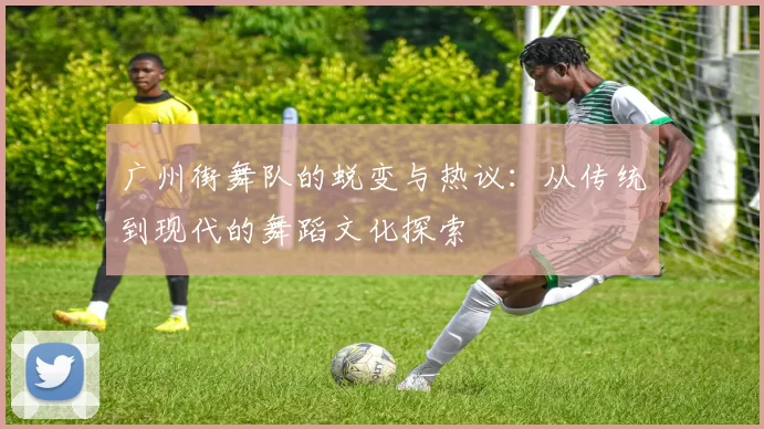 广州街舞队的蜕变与热议：从传统到现代的舞蹈文化探索