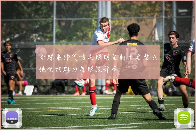 全球最帅气的足球明星前十名盘点他们的魅力与球技并存