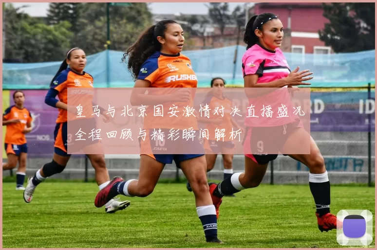 皇马与北京国安激情对决直播盛况全程回顾与精彩瞬间解析