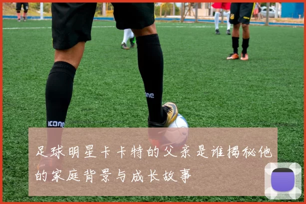 足球明星卡卡特的父亲是谁揭秘他的家庭背景与成长故事
