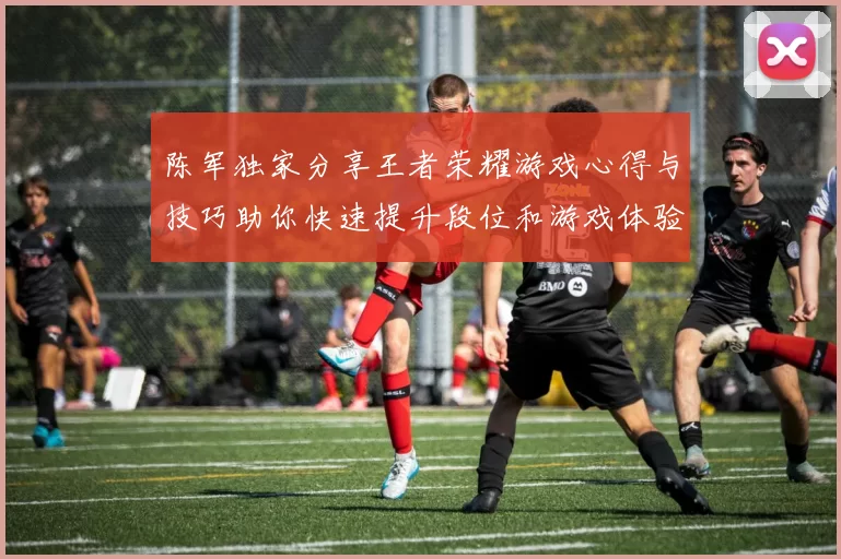 陈军独家分享王者荣耀游戏心得与技巧助你快速提升段位和游戏体验