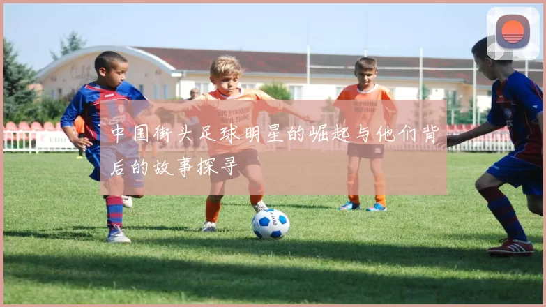 中国街头足球明星的崛起与他们背后的故事探寻