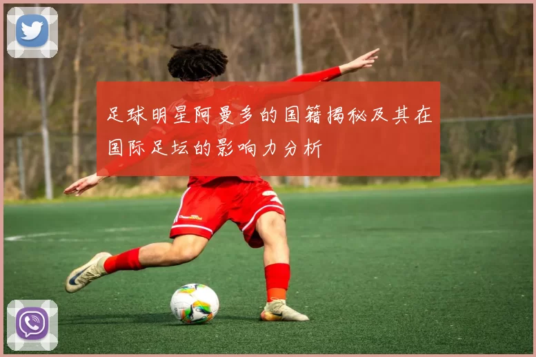 足球明星阿曼多的国籍揭秘及其在国际足坛的影响力分析