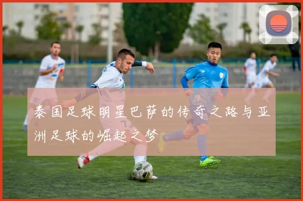 泰国足球明星巴萨的传奇之路与亚洲足球的崛起之梦