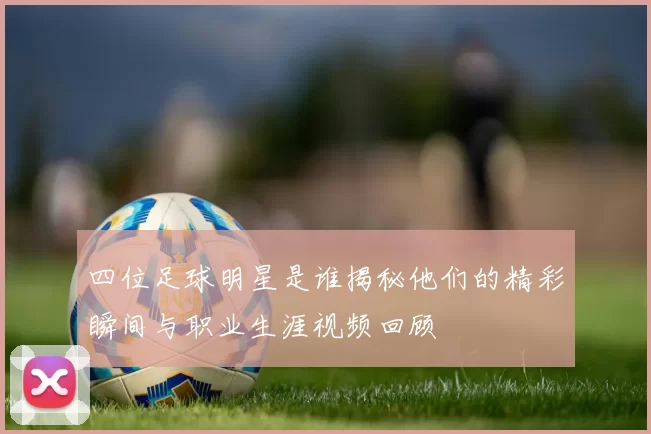 四位足球明星是谁揭秘他们的精彩瞬间与职业生涯视频回顾