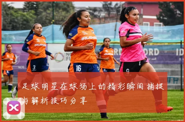 足球明星在球场上的精彩瞬间捕捉与解析技巧分享