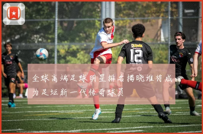 全球高端足球明星排名揭晓谁将成为足坛新一代传奇球员