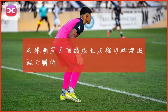 足球明星贝丽的成长历程与辉煌成就全解析