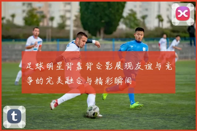 足球明星背靠背合影展现友谊与竞争的完美融合与精彩瞬间