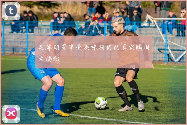 足球明星享受美味鸡肉的真实瞬间大揭秘