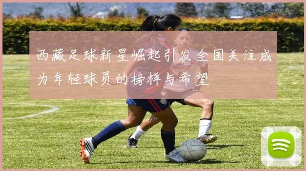 西藏足球新星崛起引发全国关注成为年轻球员的榜样与希望