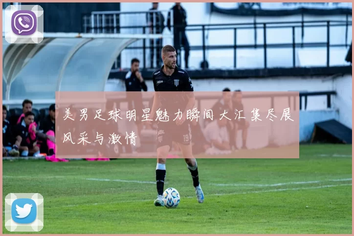 美男足球明星魅力瞬间大汇集尽展风采与激情