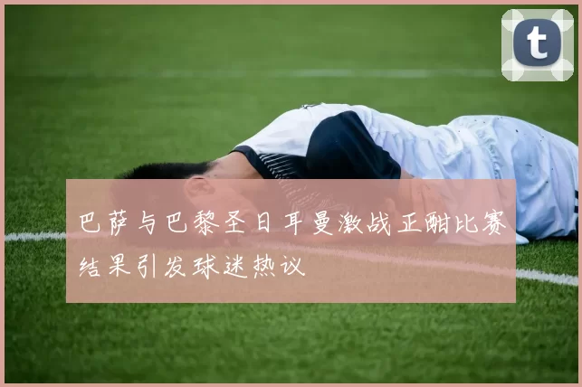 巴萨与巴黎圣日耳曼激战正酣比赛结果引发球迷热议
