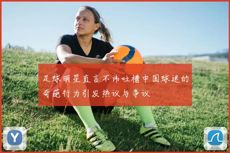 足球明星直言不讳吐槽中国球迷的奇葩行为引发热议与争议