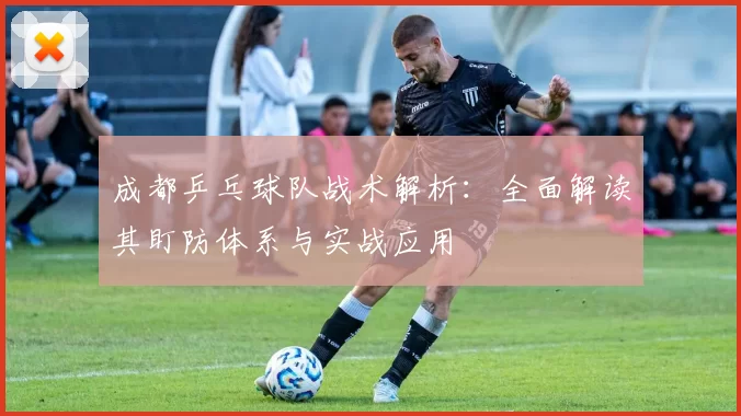 成都乒乓球队战术解析：全面解读其盯防体系与实战应用