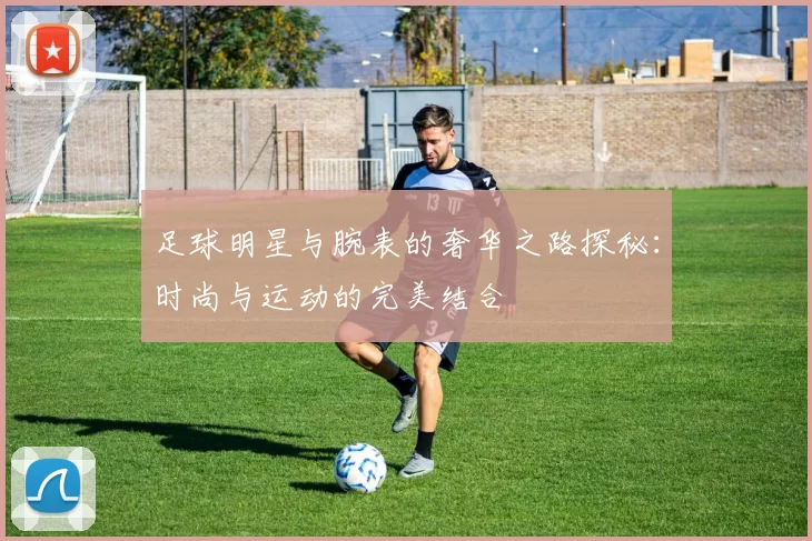 足球明星与腕表的奢华之路探秘：时尚与运动的完美结合