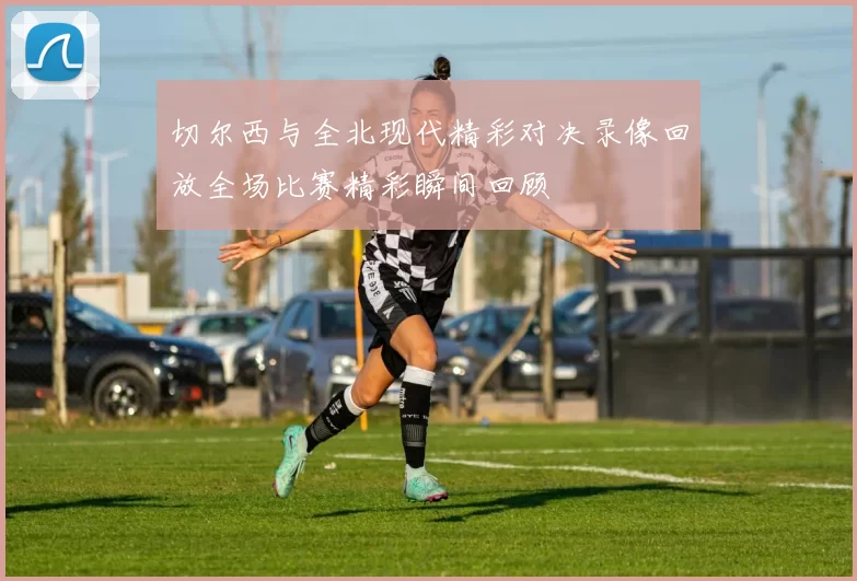 切尔西与全北现代精彩对决录像回放全场比赛精彩瞬间回顾