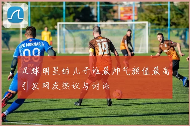 足球明星的儿子谁最帅气颜值最高引发网友热议与讨论