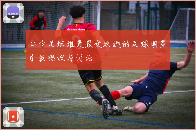 当今足坛谁是最受欢迎的足球明星引发热议与讨论
