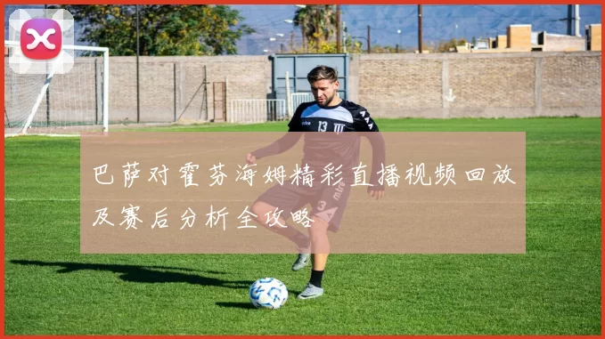 巴萨对霍芬海姆精彩直播视频回放及赛后分析全攻略