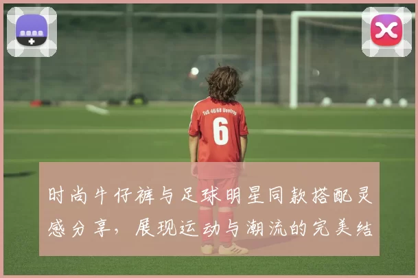 时尚牛仔裤与足球明星同款搭配灵感分享，展现运动与潮流的完美结合