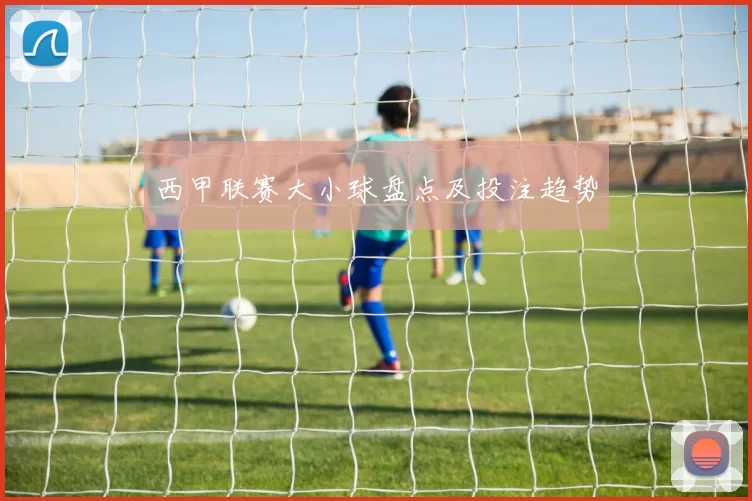 西甲联赛大小球盘点及投注趋势
