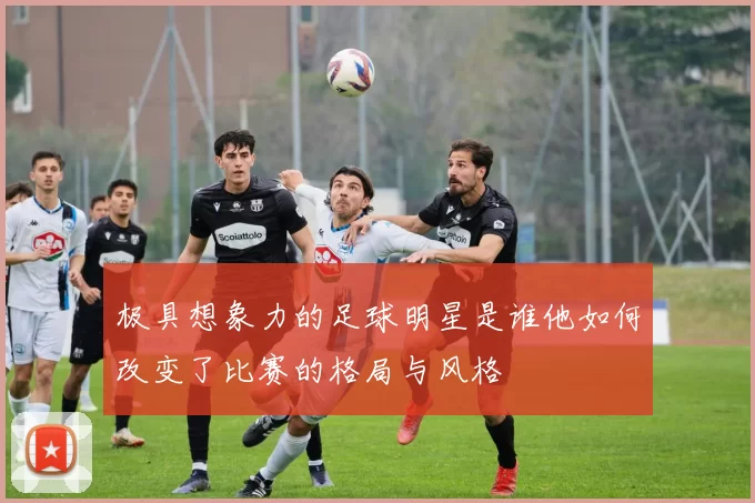 极具想象力的足球明星是谁他如何改变了比赛的格局与风格