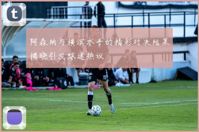 阿森纳与横滨水手的精彩对决结果揭晓引发球迷热议