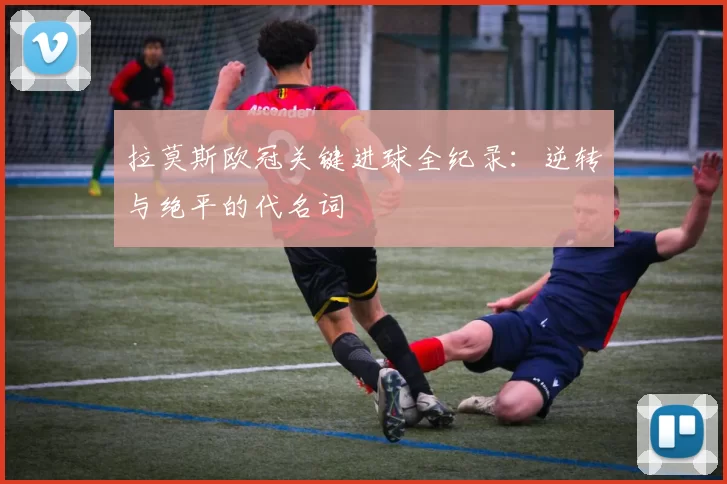 拉莫斯欧冠关键进球全纪录：逆转与绝平的代名词