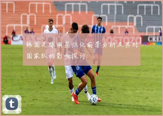 韩国足球明星归化前景分析及其对国家队的影响探讨