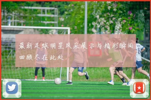 最新足球明星风采展示与精彩瞬间回顾尽在此处