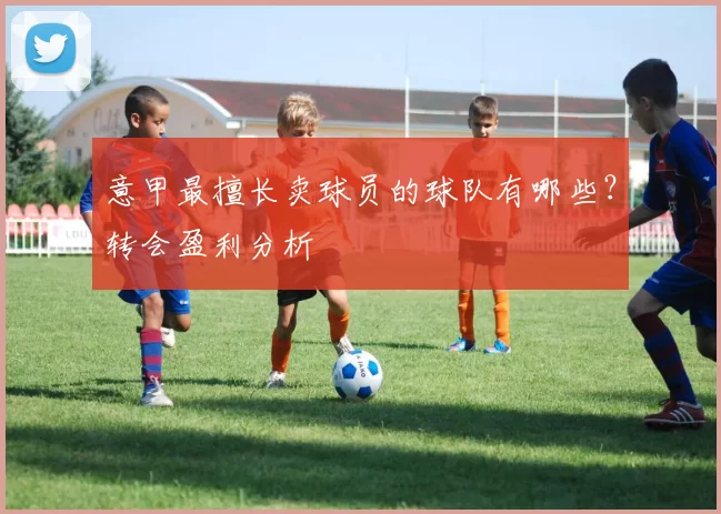 意甲最擅长卖球员的球队有哪些？转会盈利分析