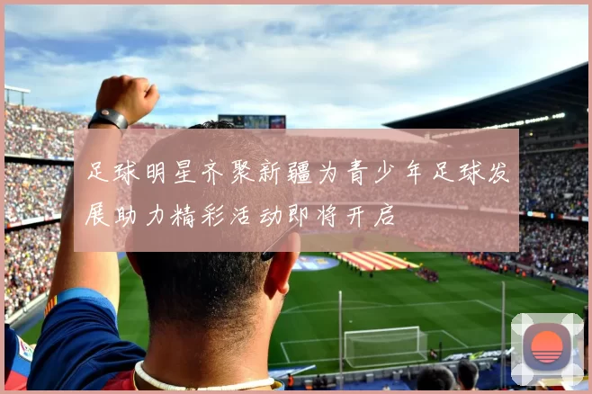 足球明星齐聚新疆为青少年足球发展助力精彩活动即将开启