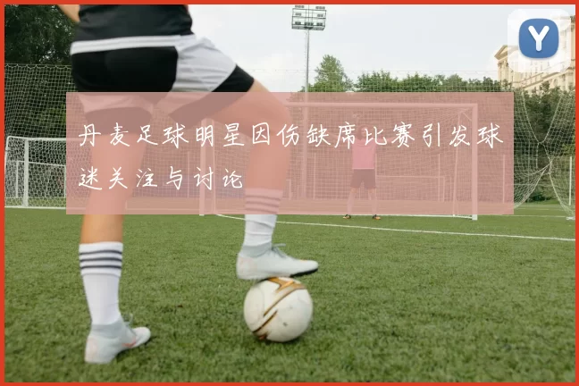 丹麦足球明星因伤缺席比赛引发球迷关注与讨论