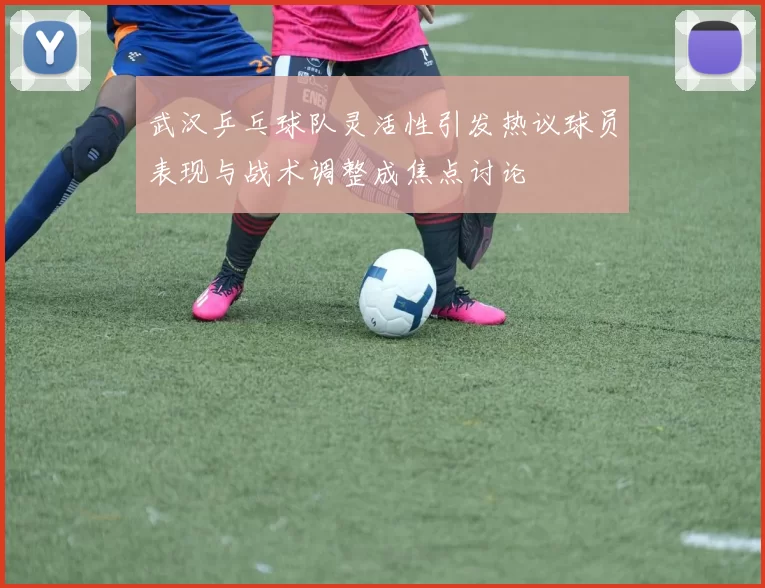 武汉乒乓球队灵活性引发热议球员表现与战术调整成焦点讨论