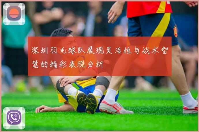 深圳羽毛球队展现灵活性与战术智慧的精彩表现分析