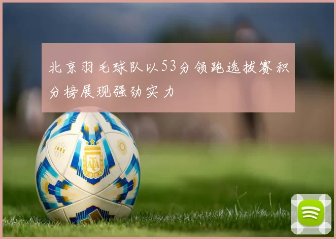 北京羽毛球队以53分领跑选拔赛积分榜展现强劲实力