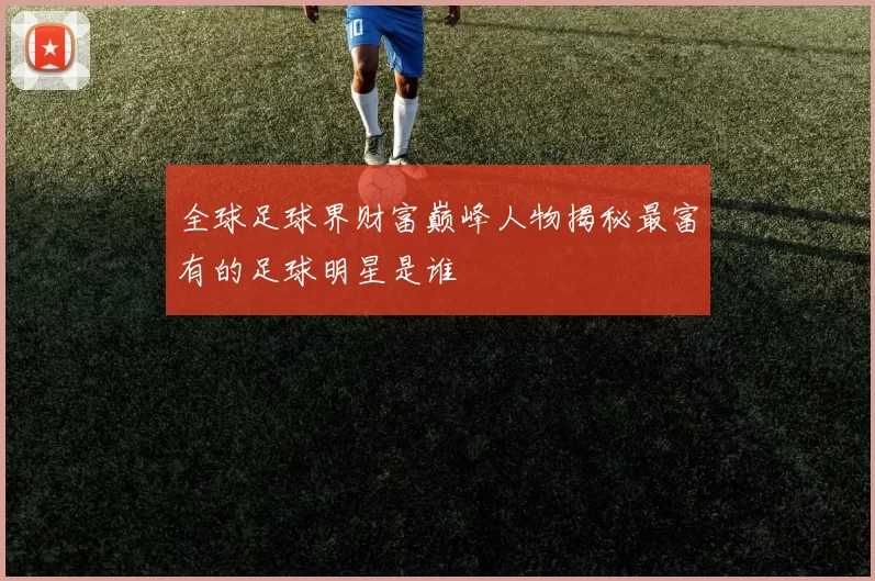 全球足球界财富巅峰人物揭秘最富有的足球明星是谁